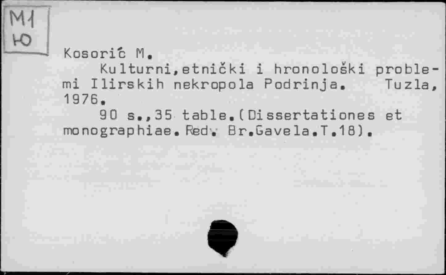 ﻿ю
Kosoric 1*1.
Ku Iturni,etnieki і hronoloski proble-mi Ilirskih nekropola Podrinja. Tuzla, 1976.
90 s,,35 table.(Dissertationes et monographiae. Red . Br.Gave la . T . 1 8 ) .